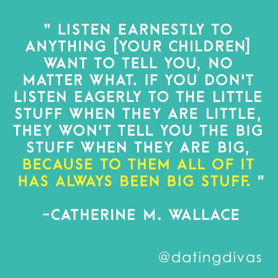 “Listen earnestly to anything [your children] want to tell you, no matter what. If you don't listen eagerly to the little stuff when they are little, they won't tell you the big stuff when they are big, because to them all of it has always been big stuff.” -Catherine M. Wallace